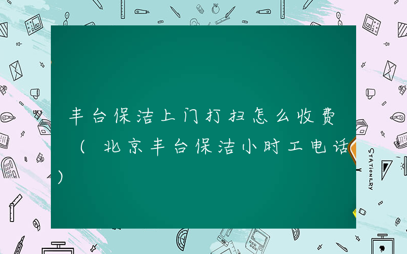 丰台保洁上门打扫怎么收费 (北京丰台保洁小时工电话)